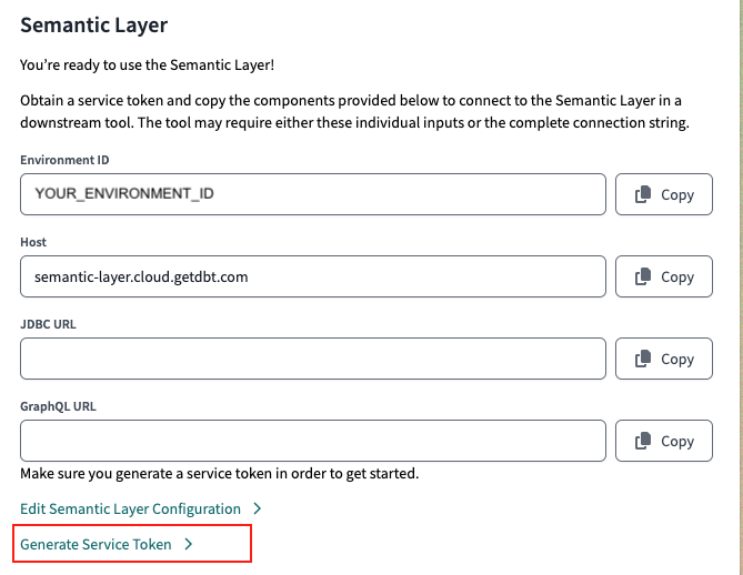 Access your Environment ID, Host, and URLs in your dbt Semantic Layer settings. Generate a service token in the Semantic Layer settings or API tokens settings Access your Environment ID, Host, and URLs in your dbt Semantic Layer settings. Generate a service token in the Semantic Layer settings or API tokens settings